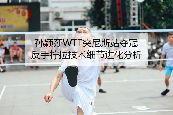 孙颖莎WTT突尼斯站夺冠 反手拧拉技术细节进化分析